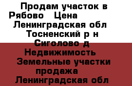 Продам участок в Рябово › Цена ­ 350 000 - Ленинградская обл., Тосненский р-н, Сиголово д. Недвижимость » Земельные участки продажа   . Ленинградская обл.